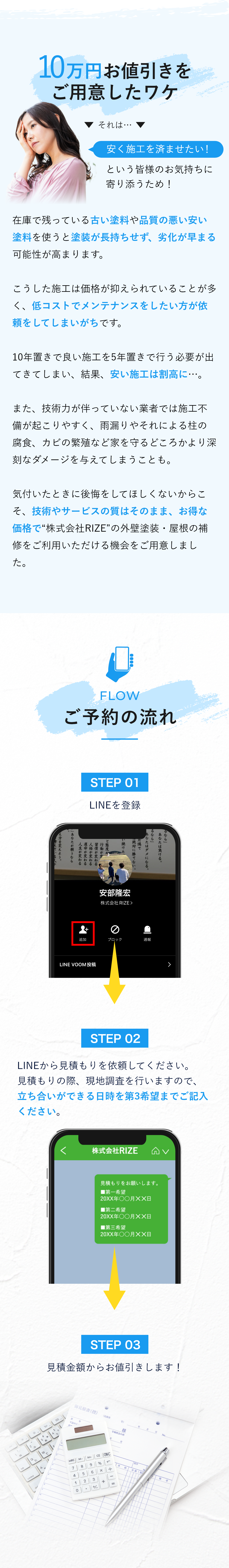 10万円お値引きをご用意したワケ　それは、「安く施工を済ませたい！」という皆様のお気持ちに寄り添うため！在庫で残っている古い塗料や品質の悪い安い塗料を使うと塗装が長持ちせず、劣化が早まる可能性が高まります。こうした施工は価格が抑えられていることが多く、低コストでメンテナンスをしたい方が依頼をしてしまいがちです。10年置きで良い施工を5年置きで行う必要が出てきてしまい、結果、安い施工は割高に・・・。また、技術力が伴っていない業者では施工不備が起こりやすく、雨漏りやそれによる柱の腐食、カビの繁殖など家を守るどころかより深刻なダメージを与えてしまうことも。気付いたときに後悔をしてほしくないからこそ、技術やサービスの質はそのまま、お得な価格で株式会社RIZEの外壁塗装・屋根の補修をご利用いただける機会をご用意しました。　ご予約の流れ　Step1　LINEを登録　Step2　LINEから見積もりを依頼してください。見積もりの際、現地調査を行いますので、立ち合いができる日時を第3希望までご記入ください。　Step3　見積金額からお値引きします！