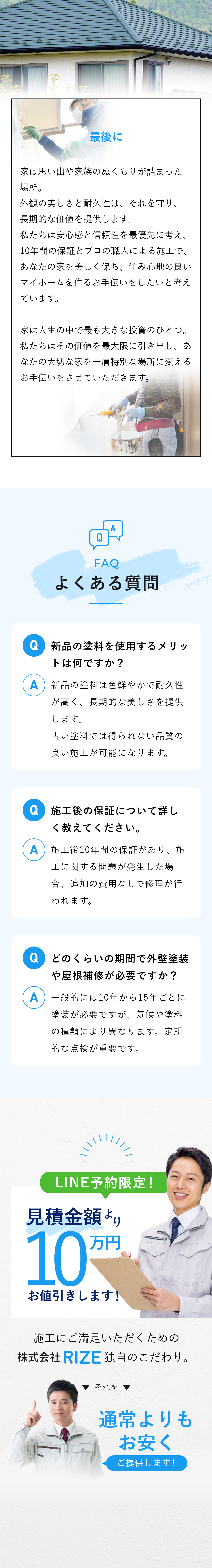 【最後に】　家は思い出や家族のぬくもりが詰まった場所。外観の美しさと耐久性は、それを守り、長期的な価値を提供します。私たちは安心感と信頼性を最優先に考え、10年間の保証とプロの職人による施工で、あなたの家を美しく保ち、住み心地の良いマイホームを作るお手伝いをしたいと考えています。家は人生の中で最も大きな投資のひとつ。私たちはその価値を最大限に引き出し、あなたの大切な家を一層特別な場所に変えるお手伝いをさせていただきます。　【よくある質問】Q新品の塗料を使用するメリットは何ですか？A新品の塗料は色鮮やかで耐久性が高く、長期的な美しさを提供します。古い塗料では得られない品質の良い施工が可能になります。Q施工後の保証について詳しく教えてください。A施工後10年間の保証があり、施工に関する問題が発生した場合、追加の費用なしで修理が行われます。Qどのくらいの期間で外壁塗装や屋根補修が必要ですか？A一般的には10年から15年ごとに塗装が必要ですが、気候や塗料の種類により異なります。定期的な点検が重要です。　LINE予約限定！見積金額より10万円お値引きします！施工にご満足いただくための株式会社RIZE独自のこだわり。それを通常よりもお安くご提供します！